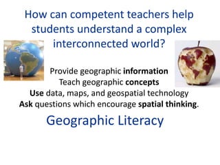 How can competent teachers help
students understand a complex
interconnected world?
Provide geographic information
Teach geographic concepts
Use data, maps, and geospatial technology
Ask questions which encourage spatial thinking.
Geographic Literacy
 