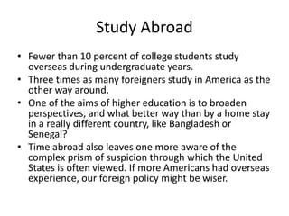 Study Abroad
• Fewer than 10 percent of college students study
overseas during undergraduate years.
• Three times as many foreigners study in America as the
other way around.
• One of the aims of higher education is to broaden
perspectives, and what better way than by a home stay
in a really different country, like Bangladesh or
Senegal?
• Time abroad also leaves one more aware of the
complex prism of suspicion through which the United
States is often viewed. If more Americans had overseas
experience, our foreign policy might be wiser.
 