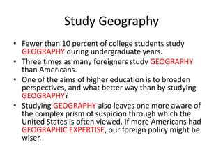 Study Geography
• Fewer than 10 percent of college students study
GEOGRAPHY during undergraduate years.
• Three times as many foreigners study GEOGRAPHY
than Americans.
• One of the aims of higher education is to broaden
perspectives, and what better way than by studying
GEOGRAPHY?
• Studying GEOGRAPHY also leaves one more aware of
the complex prism of suspicion through which the
United States is often viewed. If more Americans had
GEOGRAPHIC EXPERTISE, our foreign policy might be
wiser.
 