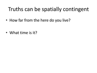 Truths can be spatially contingent
• How far from the here do you live?
• What time is it?
 