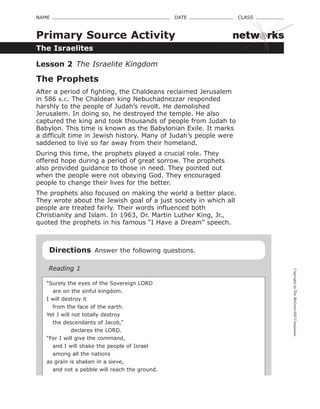 CopyrightbyTheMcGraw-HillCompanies.
NAME    DATE    CLASS 
The Israelites
Primary Source Activity
Lesson 2  The Israelite Kingdom
The Prophets
After a period of fighting, the Chaldeans reclaimed Jerusalem
in 586 b.c. The Chaldean king Nebuchadnezzar responded
harshly to the people of Judah’s revolt. He demolished
Jerusalem. In doing so, he destroyed the temple. He also
captured the king and took thousands of people from Judah to
Babylon. This time is known as the Babylonian Exile. It marks
a difficult time in Jewish history. Many of Judah’s people were
saddened to live so far away from their homeland.
During this time, the prophets played a crucial role. They
offered hope during a period of great sorrow. The prophets
also provided guidance to those in need. They pointed out
when the people were not obeying God. They encouraged
people to change their lives for the better.
The prophets also focused on making the world a better place.
They wrote about the Jewish goal of a just society in which all
people are treated fairly. Their words influenced both
Christianity and Islam. In 1963, Dr. Martin Luther King, Jr.,
quoted the prophets in his famous “I Have a Dream” speech.
Directions  Answer the following questions.
Reading 1
“Surely the eyes of the Sovereign LORD
   are on the sinful kingdom.
I will destroy it
   from the face of the earth.
Yet I will not totally destroy
   the descendants of Jacob,”
            declares the LORD.
“For I will give the command,
   and I will shake the people of Israel
   among all the nations
as grain is shaken in a sieve,
   and not a pebble will reach the ground.
netw rks
 