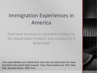 Immigration Experiences in
America
First-hand accounts as recorded in letters to
the Jewish Daily Forward and compiled in A
Bintel Brief

From Isaac Metzker, ed. A Bintel Brief: Sixty Years of Letters from the Lower
East Side to the Jewish Daily Forward. Trans. Diana Shalet Levy. 1971. New
York: Schocken Books, 1990. Print.

 