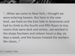 “…When we came to New York, I thought we
were entering heaven. But here in the new
land…we lived on the East Side in tenements and
had to climb to the fourth and fifth floors to tiny
rooms that were dark and airless…we worked in
the shops fourteen and sixteen hours a day, six
days a week, and the bosses treated the workers
like slaves…”
K.S. “Untitled,” 1956.

 