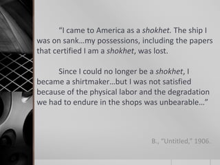 “I came to America as a shokhet. The ship I
was on sank…my possessions, including the papers
that certified I am a shokhet, was lost.
Since I could no longer be a shokhet, I
became a shirtmaker…but I was not satisfied
because of the physical labor and the degradation
we had to endure in the shops was unbearable…”

B., “Untitled,” 1906.

 