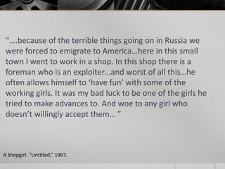 “….because of the terrible things going on in Russia we
were forced to emigrate to America…here in this small
town I went to work in a shop. In this shop there is a
foreman who is an exploiter…and worst of all this…he
often allows himself to ‘have fun’ with some of the
working girls. It was my bad luck to be one of the girls he
tried to make advances to. And woe to any girl who
doesn’t willingly accept them… ”

A Shopgirl. “Untitled,” 1907.

 
