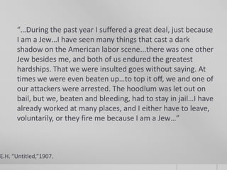 “…During the past year I suffered a great deal, just because
I am a Jew…I have seen many things that cast a dark
shadow on the American labor scene...there was one other
Jew besides me, and both of us endured the greatest
hardships. That we were insulted goes without saying. At
times we were even beaten up…to top it off, we and one of
our attackers were arrested. The hoodlum was let out on
bail, but we, beaten and bleeding, had to stay in jail…I have
already worked at many places, and I either have to leave,
voluntarily, or they fire me because I am a Jew…”

E.H. “Untitled,”1907.

 