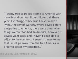 “Twenty-two years ago I came to America with
my wife and our four little children…all these
years I’ve struggled because I never made a
living…the city of Warsaw, where I lived before
emigrating to America, there were times when
things weren’t too bad. In America, however, it
always went badly and I haven’t been able to
adjust to the country… It seems strange to me
that I must go away from the free America in
order to better my condition…”
The Unlucky One. “Untitled,” 1912.

 