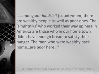 “…among our landsleit [countrymen] there
are wealthy people as well as poor ones. The
‘alrightniks’ who worked their way up here in
America are those who in our home town
didn’t have enough bread to satisfy their
hunger. The men who were wealthy back
home…are poor here…”

A Committee from our Relief Society. “Untitled,”1920.

 