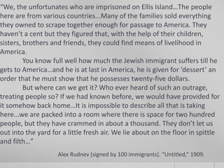 “We, the unfortunates who are imprisoned on Ellis Island…The people
here are from various countries...Many of the families sold everything
they owned to scrape together enough for passage to America. They
haven’t a cent but they figured that, with the help of their children,
sisters, brothers and friends, they could find means of livelihood in
America.
You know full well how much the Jewish immigrant suffers till he
gets to America…and he is at last in America, he is given for ‘dessert’ an
order that he must show that he possesses twenty-five dollars.
But where can we get it? Who ever heard of such an outrage,
treating people so? If we had known before, we would have provided for
it somehow back home…It is impossible to describe all that is taking
here...we are packed into a room where there is space for two hundred
people, but they have crammed in about a thousand. They don’t let us
out into the yard for a little fresh air. We lie about on the floor in spittle
and filth…”
Alex Rudnev [signed by 100 immigrants]. “Untitled,” 1909.

 