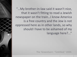 “…My brother-in-law said it wasn’t nice,
that it wasn’t fitting to read a Jewish
newspaper on the train…I know America
is a free country and the Jew is not
oppressed here as in other lands, so why
should I have to be ashamed of my
language here?...”

The ‘Greenhorn’. “Untitled,” 1939.

 