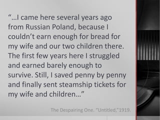 “…I came here several years ago
from Russian Poland, because I
couldn’t earn enough for bread for
my wife and our two children there.
The first few years here I struggled
and earned barely enough to
survive. Still, I saved penny by penny
and finally sent steamship tickets for
my wife and children…”
The Despairing One. “Untitled,”1919.

 