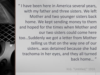 “ I have been here in America several years,
with my father and three sisters. We left
Mother and two younger sisters back
home. We kept sending money to them
and hoped for the times when Mother and
our two sisters could come here
too…Suddenly we got a letter from Mother
telling us that on the way one of our
sisters…was detained because she had
trachoma in her eyes, and they all turned
back home… ”
H.G. “Untitled,” 1910.

 
