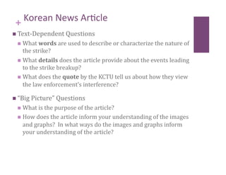 + Korean News Ar8cle                        
  Text‐Dependent Questions 
   What words are used to describe or characterize the nature of 
    the strike? 
   What details does the article provide about the events leading 
    to the strike breakup? 
   What does the quote by the KCTU tell us about how they view 
    the law enforcement’s interference? 

  “Big Picture” Questions 
   What is the purpose of the article? 
   How does the article inform your understanding of the images 
   and graphs?  In what ways do the images and graphs inform 
   your understanding of the article? 
 