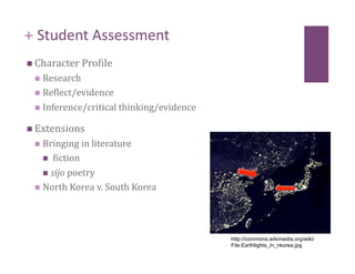 + Student Assessment 
  Character Procile 
   Research 
   Reclect/evidence 

   Inference/critical thinking/evidence 

  Extensions 
   Bringing in literature 
      ciction 

     sijo poetry 
   North Korea v. South Korea 




                                            http://commons.wikimedia.org/wiki/
                                            File:Earthlights_in_nkorea.jpg
 