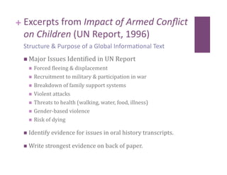 + Excerpts from Impact of Armed Conﬂict 
  on Children (UN Report, 1996) 
 Structure & Purpose of a Global Informa8onal Text 
   Major Issues Identicied in UN Report 
     Forced cleeing & displacement 
     Recruitment to military & participation in war 

     Breakdown of family support systems 

     Violent attacks 

     Threats to health (walking, water, food, illness) 

     Gender‐based violence 

     Risk of dying 


   Identify evidence for issues in oral history transcripts.   

   Write strongest evidence on back of paper. 
 