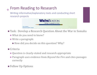 + From Reading to Research  
  Wri8ng informa8ve/explanatory texts and conduc8ng short 
  research projects 




  Task:  Develop a Research Question About the War in Somalia 
    What do you need to know? 
    Write a paragraph:  

      How did you decide on this question? Why? 

  Criteria 
    Question is clearly‐stated and research appropriate 
    Paragraph uses evidence from Beyond the Fire and cites passages 
    correctly 

  Follow Up Options 
 