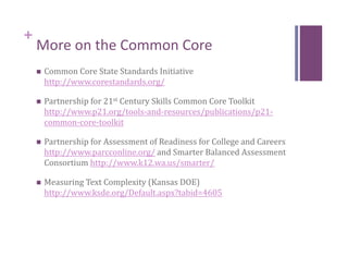 +
    More on the Common Core 
        Common Core State Standards Initiative 
         http://www.corestandards.org/  

        Partnership for 21st Century Skills Common Core Toolkit 
         http://www.p21.org/tools‐and‐resources/publications/p21‐
         common‐core‐toolkit  

        Partnership for Assessment of Readiness for College and Careers 
         http://www.parcconline.org/ and Smarter Balanced Assessment 
         Consortium http://www.k12.wa.us/smarter/  

        Measuring Text Complexity (Kansas DOE) 
         http://www.ksde.org/Default.aspx?tabid=4605  
 
