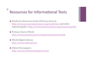 +
    Resources for Informa8onal Texts 
        Nonciction Resource Guide (Primary Source) 
         http://resources.primarysource.org/nonciction and other 
         regional guides: http://www.primarysource.org/resourceguides 

        Primary Source World 
         http://www.primarysource.org/primarysourceworld 

        World Digital Library                               
         http://www.wdl.org/en/    

        Online Newspapers           
         http://www.onlinenewspapers.com/  
 
