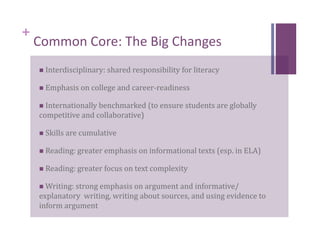 +
    Common Core: The Big Changes 
      Interdisciplinary: shared responsibility for literacy 

      Emphasis on college and career‐readiness 

      Internationally benchmarked (to ensure students are globally 
    competitive and collaborative) 

      Skills are cumulative  

      Reading: greater emphasis on informational texts (esp. in ELA) 

      Reading: greater focus on text complexity 

      Writing: strong emphasis on argument and informative/
    explanatory  writing, writing about sources, and using evidence to 
    inform argument 
 