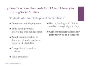 + Common Core Standards for ELA and Literacy in 
       History/Social Studies 
      Students who are  College and Career Ready : 
         Demonstrate independence        Use technology and digital 
                                          media strategically, capably 
         Build strong content 
          knowledge through research      Come to understand other 
                                          perspectives and cultures 
         Adapt communication to 
          demands of audience, task, 
          purpose, & discipline 

         Comprehend as well as 
          critique 

         Value evidence 


From CCSS for ELA (p. 7) 
 