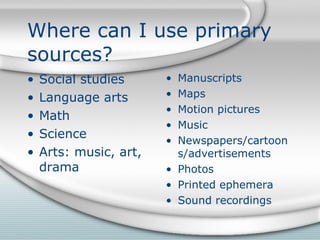 Where can I use primary sources? Social studies Language arts Math Science Arts: music, art, drama Manuscripts Maps Motion pictures Music Newspapers/cartoons/advertisements Photos Printed ephemera Sound recordings 