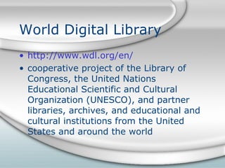 World Digital Library http://www.wdl.org/en/ cooperative project of the Library of Congress, the United Nations Educational Scientific and Cultural Organization (UNESCO), and partner libraries, archives, and educational and cultural institutions from the United States and around the world 