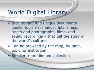 World Digital Library Include rare and unique documents – books, journals, manuscripts, maps, prints and photographs, films, and sound recordings – that tell the story of the world’s cultures Can be browsed by the map, by time, topic, or institution Smaller, more limited collection 