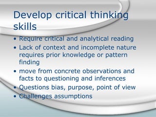 Develop critical thinking skills Require critical and analytical reading Lack of context and incomplete nature requires prior knowledge or pattern finding move from concrete observations and facts to questioning and inferences Questions bias, purpose, point of view Challenges assumptions 