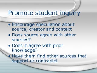 Promote student inquiry Encourage speculation about source, creator and context Does source agree with other sources? Does it agree with prior knowledge? Have them find other sources that support or contradict 
