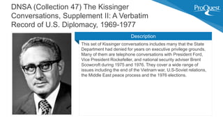 This set of Kissinger conversations includes many that the State
Department had denied for years on executive privilege grounds.
Many of them are telephone conversations with President Ford,
Vice President Rockefeller, and national security adviser Brent
Scowcroft during 1975 and 1976. They cover a wide range of
issues including the end of the Vietnam war, U.S-Soviet relations,
the Middle East peace process and the 1976 elections.
DNSA (Collection 47) The Kissinger
Conversations, Supplement II: A Verbatim
Record of U.S. Diplomacy, 1969-1977
Description
 