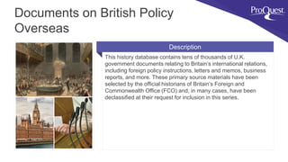 This history database contains tens of thousands of U.K.
government documents relating to Britain’s international relations,
including foreign policy instructions, letters and memos, business
reports, and more. These primary source materials have been
selected by the official historians of Britain’s Foreign and
Commonwealth Office (FCO) and, in many cases, have been
declassified at their request for inclusion in this series.
Documents on British Policy
Overseas
Description
 