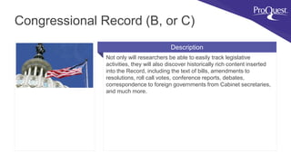 Not only will researchers be able to easily track legislative
activities, they will also discover historically rich content inserted
into the Record, including the text of bills, amendments to
resolutions, roll call votes, conference reports, debates,
correspondence to foreign governments from Cabinet secretaries,
and much more.
Congressional Record (B, or C)
Description
 