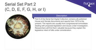 Part II of the Serial Set Digital Collection contains all published
House and Senate documents and reports from 1970 to the
present. The reports are usually from congressional committees
dealing with proposed legislation and issues under investigation.
Researchers will find them valuable because they explain the
legislative intent of bills under consideration.
Serial Set Part 2
(C, D, E, F, G, H, or I)
Description
 