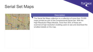 The Serial Set Maps collection is a collection of more than 70,000
maps printed as part of the Congressional Serial Set. With the
High-Resolution Maps Module, more than 50% of these are
scanned at high resolution enabling users to see and download the
smallest details on the map.
Serial Set Maps
Description
 