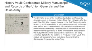 The Civil War is one of the most heavily studied and frequently
debated periods in American History. More than 150 years after the
end of the Civil War, research interest in the Civil War continues to
be strong, and the possibility of using new or previously underused
sources can lead to new research discoveries about this seminal
event in American History. The collections in this module will offer
researchers the opportunity to make new research discoveries in
the study of the Civil War because these collections are being
published digitally for the first time in ProQuest History Vault. This
module will consist of unique collections documenting the
Confederate Army and the Union Army.
History Vault: Confederate Military Manuscripts
and Records of the Union Generals and the
Union Army
Description
 