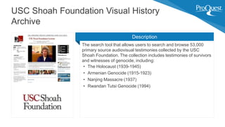 The search tool that allows users to search and browse 53,000
primary source audiovisual testimonies collected by the USC
Shoah Foundation. The collection includes testimonies of survivors
and witnesses of genocide, including:
• The Holocaust (1939-1945)
• Armenian Genocide (1915-1923)
• Nanjing Massacre (1937)
• Rwandan Tutsi Genocide (1994)
USC Shoah Foundation Visual History
Archive
Description
 