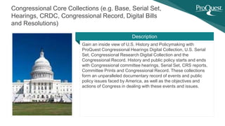 Gain an inside view of U.S. History and Policymaking with
ProQuest Congressional Hearings Digital Collection, U.S. Serial
Set, Congressional Research Digital Collection and the
Congressional Record. History and public policy starts and ends
with Congressional committee hearings, Serial Set, CRS reports,
Committee Prints and Congressional Record. These collections
form an unparalleled documentary record of events and public
policy issues faced by America, as well as the objectives and
actions of Congress in dealing with these events and issues.
Congressional Core Collections (e.g. Base, Serial Set,
Hearings, CRDC, Congressional Record, Digital Bills
and Resolutions)
Description
 