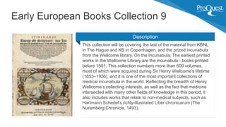 This collection will be covering the last of the material from KBNL
in The Hague and KB in Copenhagen, and the prized incunabula
from the Wellcome library. On the Incunabula: The earliest printed
works in the Wellcome Library are the incunabula - books printed
before 1501. This collection numbers more than 600 volumes,
most of which were acquired during Sir Henry Wellcome’s lifetime
(1853–1936), and it is one of the most important collections of
medical incunabula in the world. Reflecting the breadth of Henry
Wellcome’s collecting interests, as well as the fact that medicine
intersected with many other fields of knowledge in this period, it
also includes works that relate to non-medical subjects, such as
Hartmann Schedel’s richly-illustrated Liber chronicarum (The
Nuremberg Chronicle, 1493).
Early European Books Collection 9
Description
 