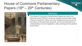 The House of Commons Parliamentary Papers are vital to the
historical record of Britain, its former colonies and the wider world.
They are among the richest and most detailed primary sources for
the history of the past three centuries, and are fundamental to an
understanding of current legislation, policy-making and the political
environment.
House of Commons Parliamentary
Papers (18th – 20th Centuries)
Description
 