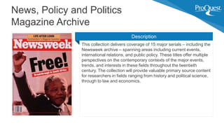 This collection delivers coverage of 15 major serials – including the
Newsweek archive – spanning areas including current events,
international relations, and public policy. These titles offer multiple
perspectives on the contemporary contexts of the major events,
trends, and interests in these fields throughout the twentieth
century. The collection will provide valuable primary source content
for researchers in fields ranging from history and political science,
through to law and economics.
News, Policy and Politics
Magazine Archive
Description
 