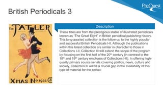 These titles are from the prestigious stable of illustrated periodicals
known as “The Great Eight” in British periodical publishing history.
This long-awaited collection is the follow-up to the highly popular
and successful British Periodicals I-II. Although the publications
within this latest collection are similar in character to those in
Collections I-II, Collection III will extend the scope of the program
by focusing on the first half of the 20th century (in contrast to the
18th and 19th century emphasis of Collections I-II). In offering high-
quality primary source serials covering politics, news, culture and
society, Collection III will fill a crucial gap in the availability of this
type of material for the period.
British Periodicals 3
Description
 
