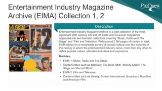 Entertainment Industry Magazine Archive is a vast collection of the most
significant 20th Century US and UK trade and consumer magazines
organized into two thematic collections covering “Music, Radio and The
Stage” and “Film and Television. With around 2.5M pages of content in total,
EIMA allows for a remarkable survey of popular culture over the expanse of
the century in which the entertainment industry came, more than any other, to
define popular culture, attitudes and ideas and aspirations.
Modules:
• EIMA 1: Music, Radio and The Stage
• Contains titles such as Billboard, The Beat, NME, Melody Maker, The
Stage and Record Mirror
• EIMA 2: Film and Television
• Contains titles such as Variety, Screen International, Broadcast, Boxoffice
and American Film.
Entertainment Industry Magazine
Archive (EIMA) Collection 1, 2
Description
 