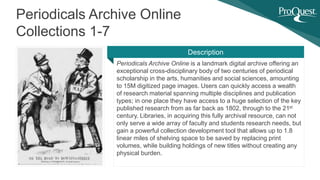 Periodicals Archive Online is a landmark digital archive offering an
exceptional cross-disciplinary body of two centuries of periodical
scholarship in the arts, humanities and social sciences, amounting
to 15M digitized page images. Users can quickly access a wealth
of research material spanning multiple disciplines and publication
types; in one place they have access to a huge selection of the key
published research from as far back as 1802, through to the 21st
century. Libraries, in acquiring this fully archival resource, can not
only serve a wide array of faculty and students research needs, but
gain a powerful collection development tool that allows up to 1.8
linear miles of shelving space to be saved by replacing print
volumes, while building holdings of new titles without creating any
physical burden.
Periodicals Archive Online
Collections 1-7
Description
 