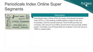 Periodicals Index Online (PIO) (formerly, Periodicals Contents
Index (PCI)), is the leading multidisciplinary index to the arts,
humanities, and the social sciences. Over 6,000 journals are
included, with around one million records from new journals added
yearly. Complete runs of these titles are indexed, from first issue to
1995 or ceased date.
Periodicals Index Online Super
Segments
Description
 