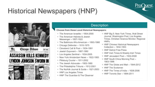 Choose from these Local Historical Newspapers:
Historical Newspapers (HNP)
Description
• The American Israelite – 1854-2000
• The American Hebrew & Jewish
Messenger – 1857-1922
• The Baltimore Afro-American – 1893-1988
• Chicago Defender – 1910-1975
• Cleveland Call & Post – 1934-1991
• Jewish Exponent – 1887-1990
• Los Angeles Sentinel – 1934-2005
• New York Amsterdam News – 1922-1993
• Pittsburg Courier – 1911-2002
• The Jewish Advocate – 1905-1990
• The Philadelphia Tribune – 1912-2001
• The Norfolk Journal & Guide – 1921-2003
• HNP Los Angeles Times
• HNP The Guardian & The Observer
• HNP Big 5: New York Times, Wall Street
Journal, Washington Post, Los Angeles
Times, Christian Science Monitor; Regional
HNPs
• HNP Chinese Historical Newspapers
Collection – 1832-1953
• HNP Detroit Free Press
• HNP Irish Times & Weekly Irish Times
• HNP Jerusalem Post – 1932-2008
• HNP South China Morning Post –
1903-1996
• HNP The Globe and Mail – 1844-2012
• HNP The Scotsman
• HNP The Times of India – 1838-2006
• HNP Toronto Star – 1894-2011
 