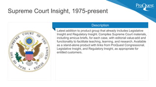 Latest addition to product group that already includes Legislative
Insight and Regulatory Insight. Compiles Supreme Court materials,
including amicus briefs, for each case, with editorial value-add and
functionality to facilitate teaching, learning, and research. Available
as a stand-alone product with links from ProQuest Congressional,
Legislative Insight, and Regulatory Insight, as appropriate for
entitled customers.
Supreme Court Insight, 1975-present
Description
 