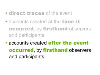 • direct traces of the event
• accounts created at the time it
 occurred, by firsthand observers
 and participants
• accounts created after the event
 occurred, by firsthand observers
 and participants
 