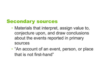 Secondary sources
 • Materials that interpret, assign value to,
   conjecture upon, and draw conclusions
   about the events reported in primary
   sources
 • “An account of an event, person, or place
   that is not first-hand”
 