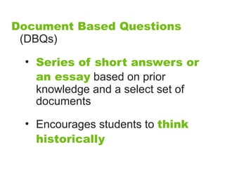 Document Based Questions
 (DBQs)

 • Series of short answers or
   an essay based on prior
   knowledge and a select set of
   documents

 • Encourages students to think
   historically
 