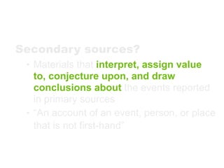 Secondary sources?
 • Materials that interpret, assign value
   to, conjecture upon, and draw
   conclusions about the events reported
   in primary sources
 • “An account of an event, person, or place
   that is not first-hand”
 